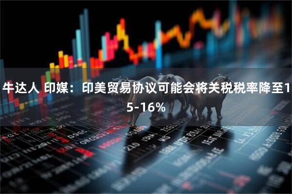 牛达人 印媒：印美贸易协议可能会将关税税率降至15-16%