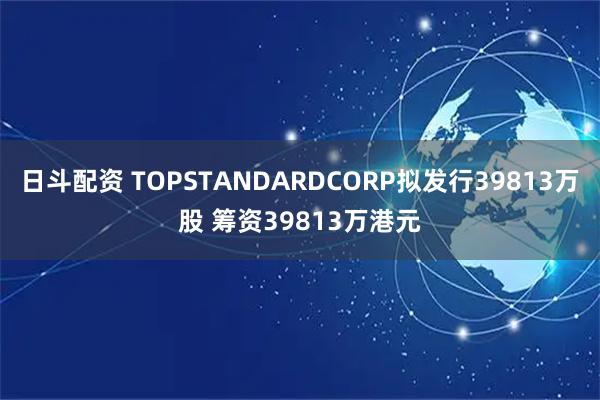 日斗配资 TOPSTANDARDCORP拟发行39813万股 筹资39813万港元