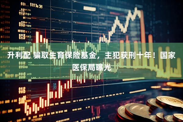 升利配 骗取生育保险基金，主犯获刑十年！国家医保局曝光