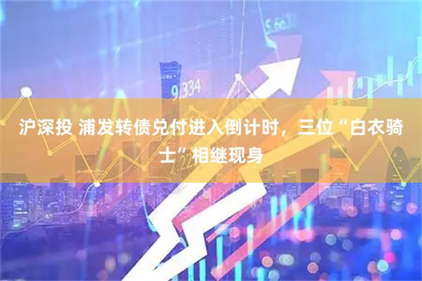沪深投 浦发转债兑付进入倒计时，三位“白衣骑士”相继现身