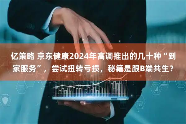 亿策略 京东健康2024年高调推出的几十种“到家服务”，尝试扭转亏损，秘籍是跟B端共生？