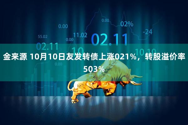 金来源 10月10日友发转债上涨021%，转股溢价率503%