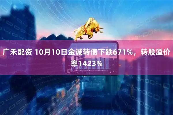 广禾配资 10月10日金诚转债下跌671%，转股溢价率1423%