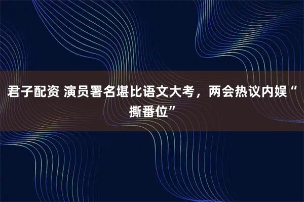 君子配资 演员署名堪比语文大考，两会热议内娱“撕番位”