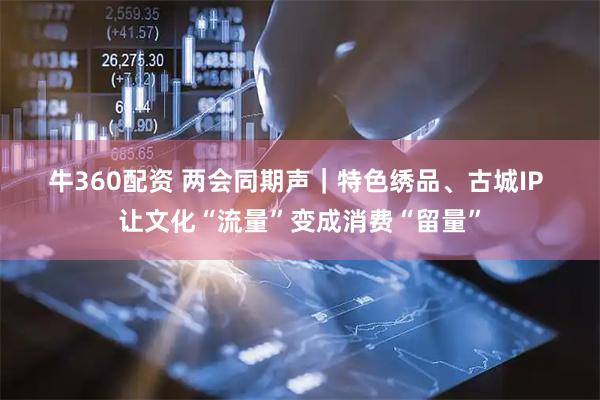 牛360配资 两会同期声｜特色绣品、古城IP 让文化“流量”变成消费“留量”