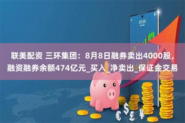 联美配资 三环集团：8月8日融券卖出4000股，融资融券余额474亿元_买入_净卖出_保证金交易