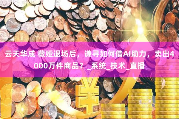 云天华成 薇娅退场后，谦寻如何借AI助力，卖出4000万件商品？_系统_技术_直播