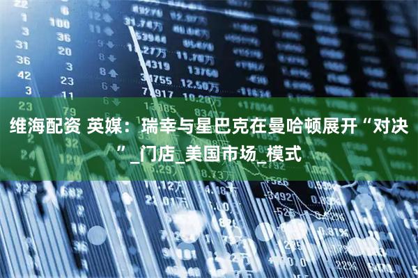 维海配资 英媒：瑞幸与星巴克在曼哈顿展开“对决”_门店_美国市场_模式
