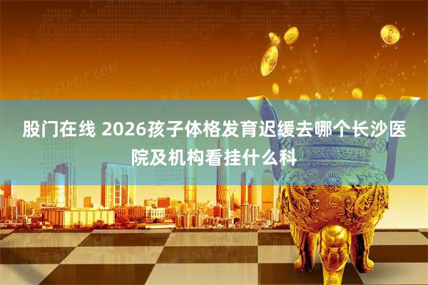 股门在线 2026孩子体格发育迟缓去哪个长沙医院及机构看挂什么科