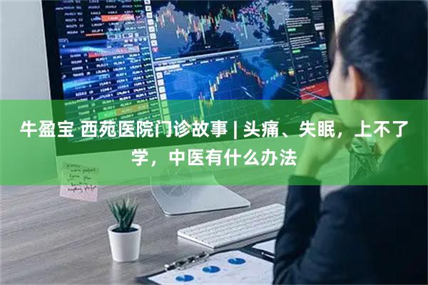 牛盈宝 西苑医院门诊故事 | 头痛、失眠，上不了学，中医有什么办法