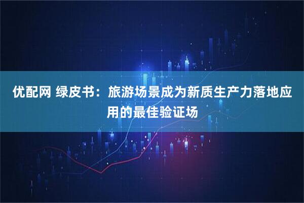优配网 绿皮书：旅游场景成为新质生产力落地应用的最佳验证场