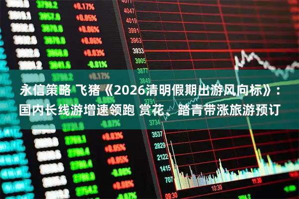 永信策略 飞猪《2026清明假期出游风向标》：国内长线游增速领跑 赏花、踏青带涨旅游预订