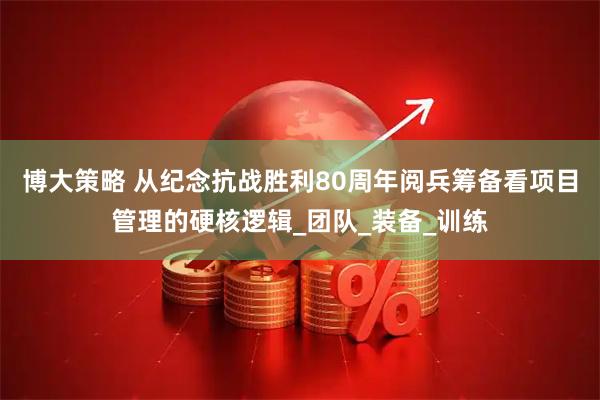 博大策略 从纪念抗战胜利80周年阅兵筹备看项目管理的硬核逻辑_团队_装备_训练