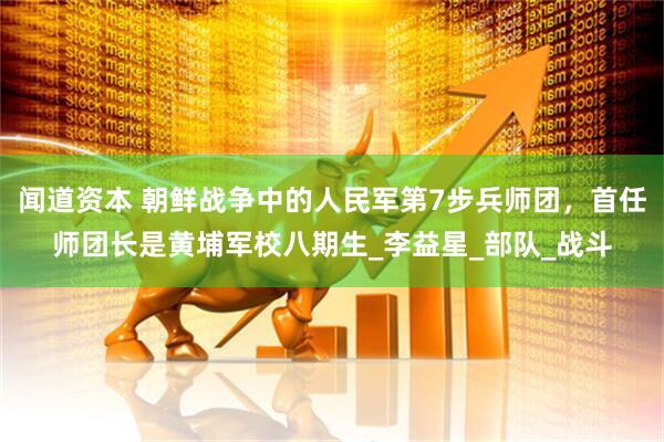 闻道资本 朝鲜战争中的人民军第7步兵师团，首任师团长是黄埔军校八期生_李益星_部队_战斗