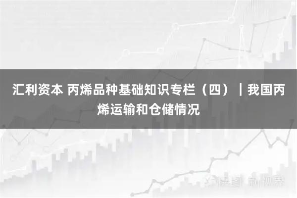 汇利资本 丙烯品种基础知识专栏（四）｜我国丙烯运输和仓储情况