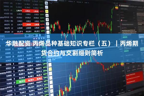 华融配资 丙烯品种基础知识专栏（五）｜丙烯期货合约与交割细则简析