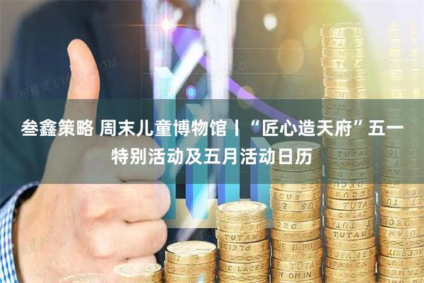 叁鑫策略 周末儿童博物馆丨“匠心造天府”五一特别活动及五月活动日历
