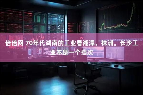 倍倍网 70年代湖南的工业看湘潭，株洲。长沙工业不是一个挡次