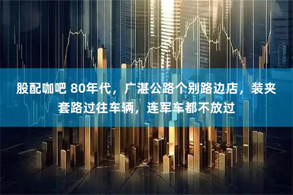 股配咖吧 80年代，广湛公路个别路边店，装夹套路过往车辆，连军车都不放过