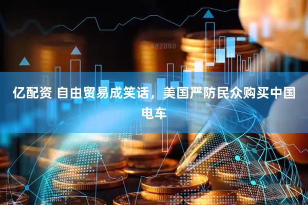 亿配资 自由贸易成笑话，美国严防民众购买中国电车