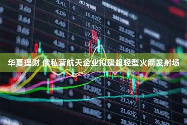 华夏理财 俄私营航天企业拟建超轻型火箭发射场