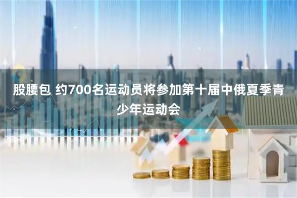 股腰包 约700名运动员将参加第十届中俄夏季青少年运动会