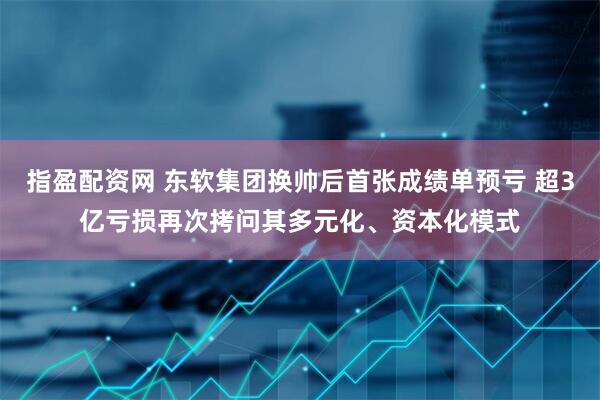 指盈配资网 东软集团换帅后首张成绩单预亏 超3亿亏损再次拷问其多元化、资本化模式
