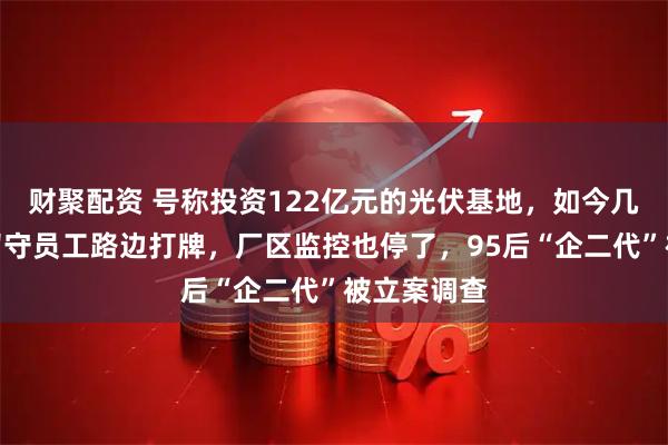 财聚配资 号称投资122亿元的光伏基地，如今几乎停摆！留守员工路边打牌，厂区监控也停了，95后“企二代”被立案调查