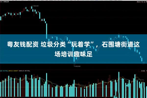 粤友钱配资 垃圾分类“玩着学”，石围塘街道这场培训趣味足