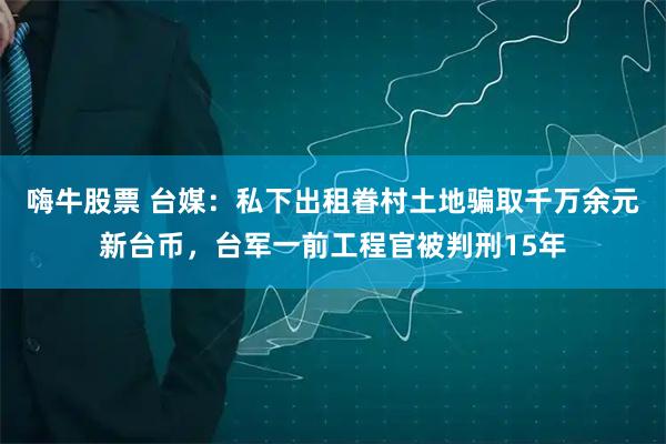 嗨牛股票 台媒：私下出租眷村土地骗取千万余元新台币，台军一前工程官被判刑15年