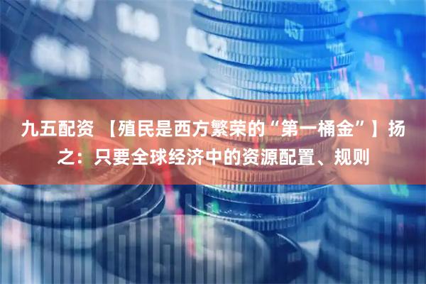 九五配资 【殖民是西方繁荣的“第一桶金”】扬之：只要全球经济中的资源配置、规则