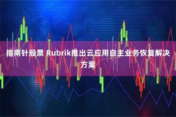 指南针股票 Rubrik推出云应用自主业务恢复解决方案