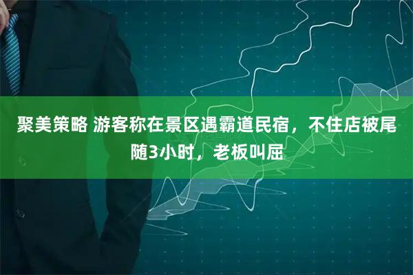 聚美策略 游客称在景区遇霸道民宿，不住店被尾随3小时，老板叫屈