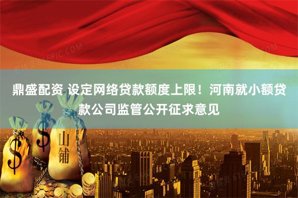 鼎盛配资 设定网络贷款额度上限！河南就小额贷款公司监管公开征求意见