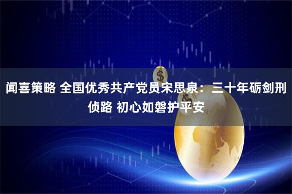 闻喜策略 全国优秀共产党员宋思泉:三十年砺剑刑侦路 初心如磐护平安
