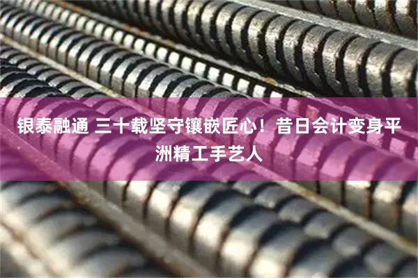 银泰融通 三十载坚守镶嵌匠心!昔日会计变身平洲精工手艺人