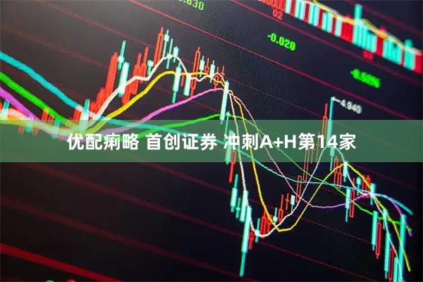 优配痢略 首创证券 冲刺A+H第14家