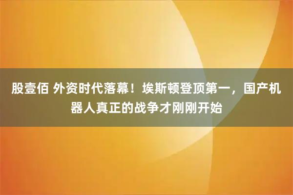 股壹佰 外资时代落幕！埃斯顿登顶第一，国产机器人真正的战争才刚刚开始