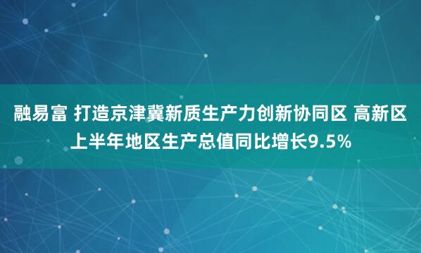 融易富 打造京津冀新质生产力创新协同区 高新区上半年地区生产总值同比增长9.5%