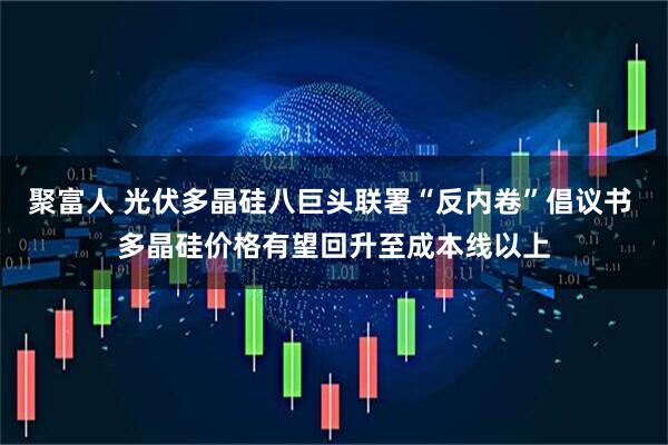 聚富人 光伏多晶硅八巨头联署“反内卷”倡议书 多晶硅价格有望回升至成本线以上