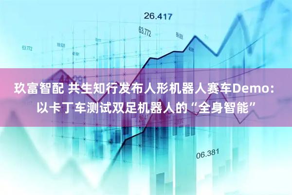玖富智配 共生知行发布人形机器人赛车Demo: 以卡丁车测试双足机器人的“全身智能”