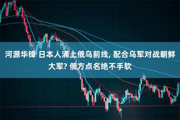 河源华锋 日本人涌上俄乌前线, 配合乌军对战朝鲜大军? 俄方点名绝不手软