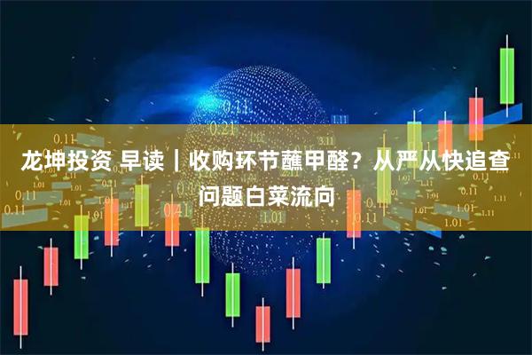 龙坤投资 早读｜收购环节蘸甲醛？从严从快追查问题白菜流向