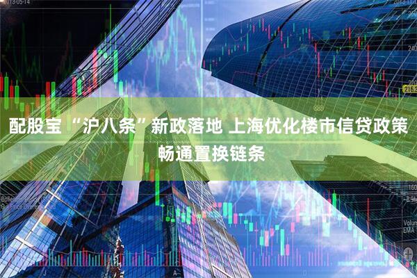 配股宝 “沪八条”新政落地 上海优化楼市信贷政策 畅通置换链条